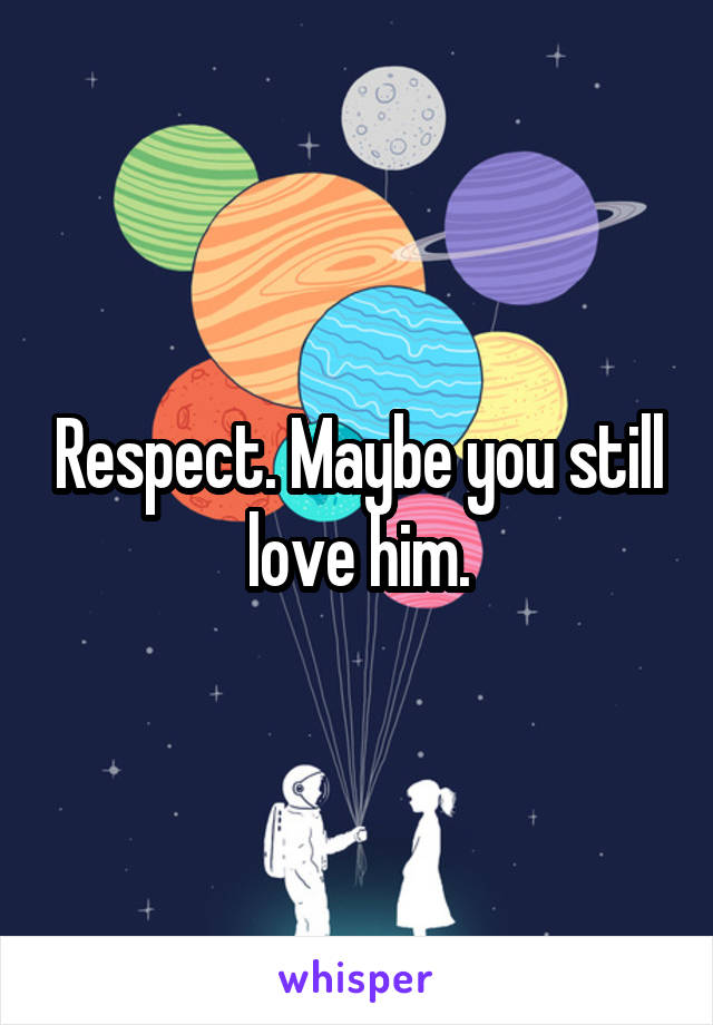 Respect. Maybe you still love him.