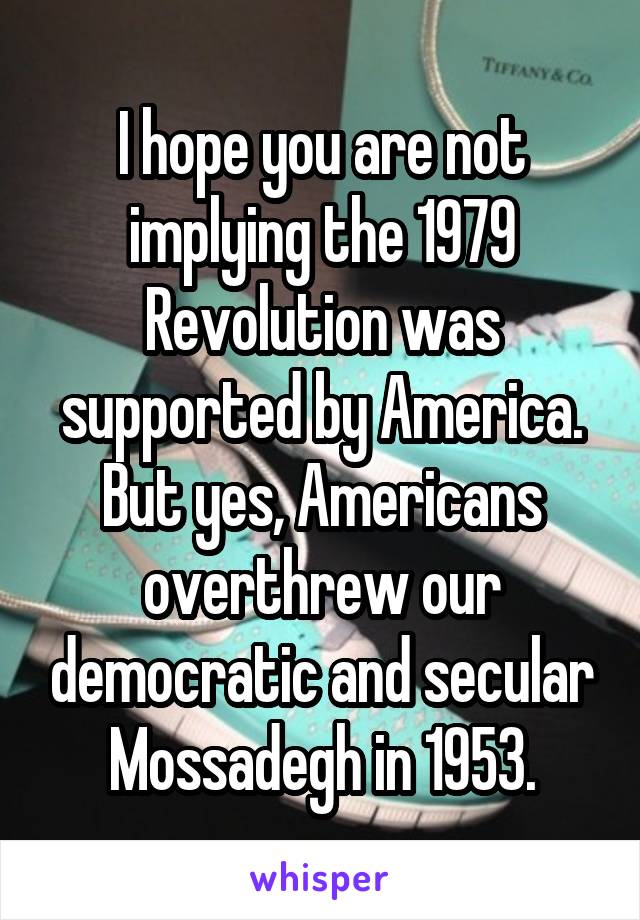 I hope you are not implying the 1979 Revolution was supported by America. But yes, Americans overthrew our democratic and secular Mossadegh in 1953.
