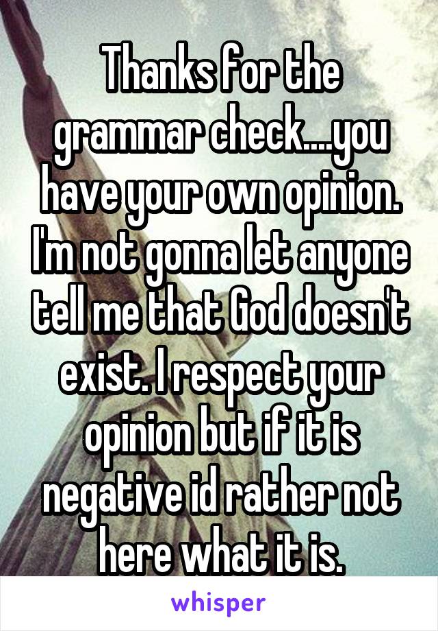 Thanks for the grammar check....you have your own opinion. I'm not gonna let anyone tell me that God doesn't exist. I respect your opinion but if it is negative id rather not here what it is.