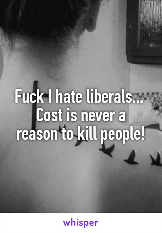 Fuck I hate liberals... 
Cost is never a reason to kill people!