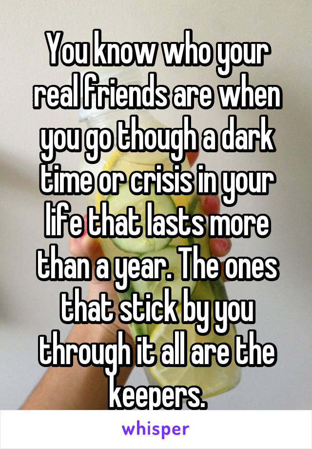 You know who your real friends are when you go though a dark time or crisis in your life that lasts more than a year. The ones that stick by you through it all are the keepers.