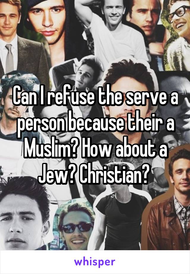 Can I refuse the serve a person because their a Muslim? How about a Jew? Christian? 