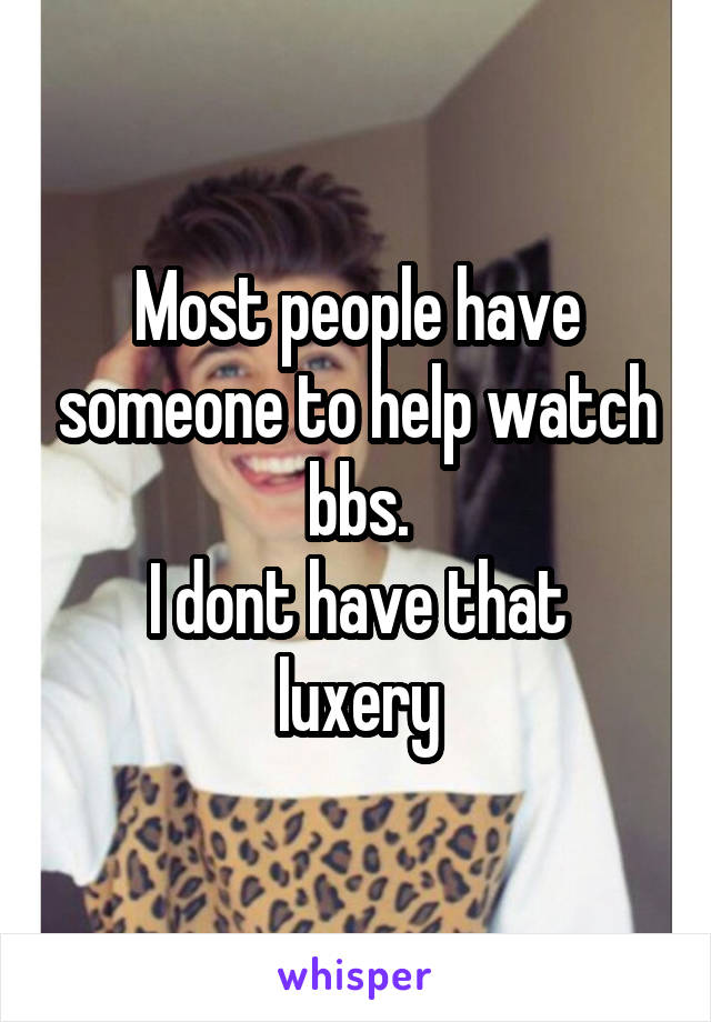 Most people have someone to help watch bbs.
I dont have that luxery