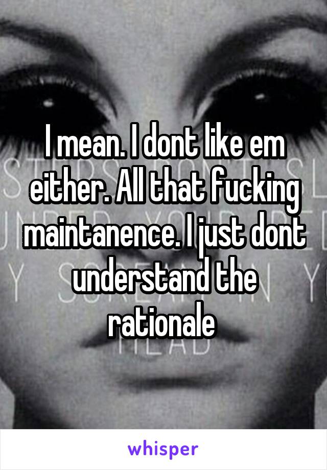 I mean. I dont like em either. All that fucking maintanence. I just dont understand the rationale 