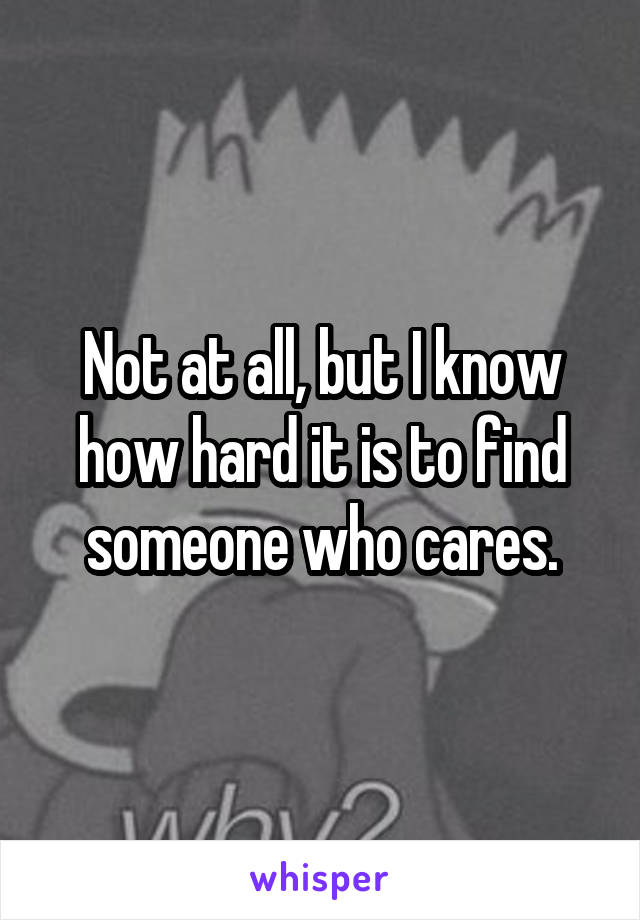 Not at all, but I know how hard it is to find someone who cares.