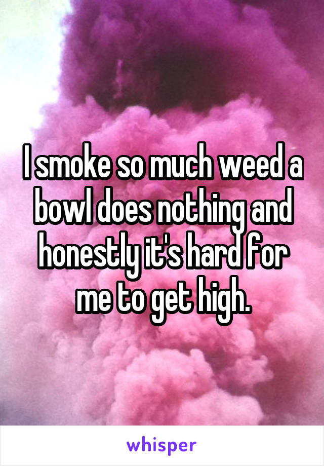 I smoke so much weed a bowl does nothing and honestly it's hard for me to get high.