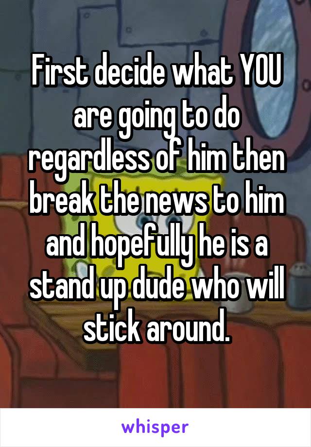First decide what YOU are going to do regardless of him then break the news to him and hopefully he is a stand up dude who will stick around.
