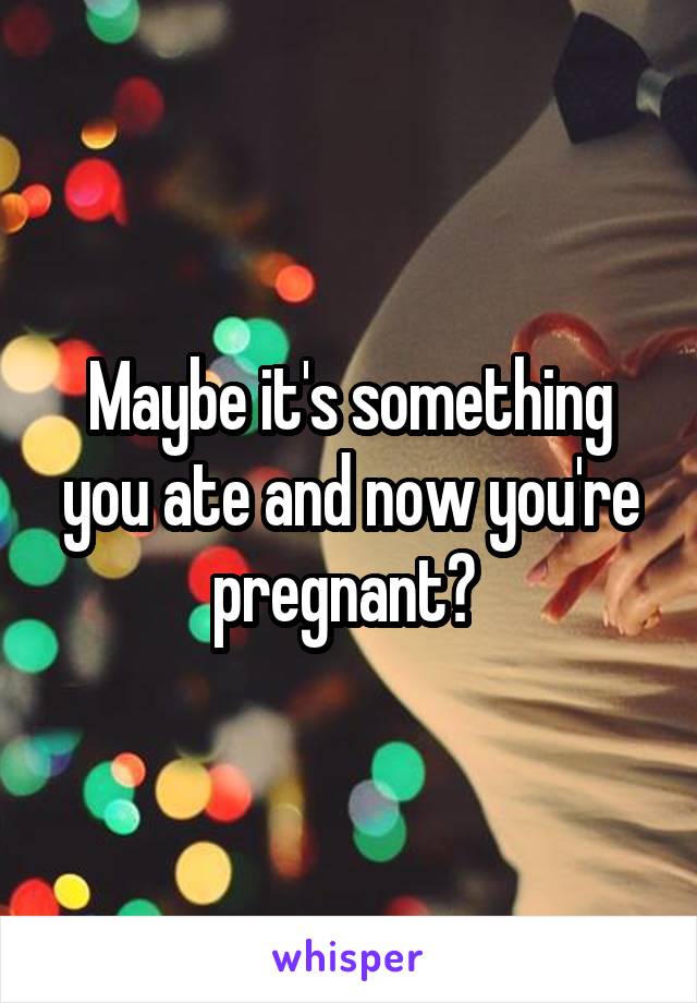 Maybe it's something you ate and now you're pregnant? 