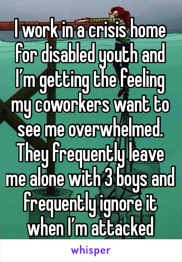 I work in a crisis home for disabled youth and I’m getting the feeling my coworkers want to see me overwhelmed. They frequently leave me alone with 3 boys and frequently ignore it when I’m attacked