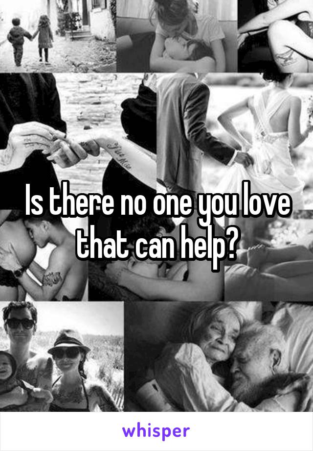 Is there no one you love that can help?