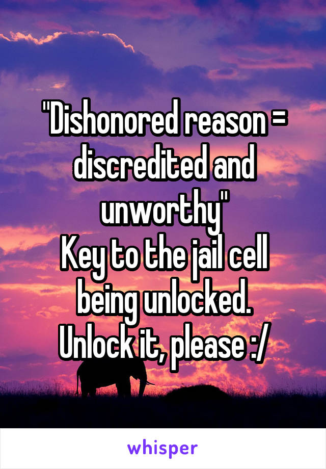 "Dishonored reason = discredited and unworthy"
Key to the jail cell being unlocked.
Unlock it, please :/
