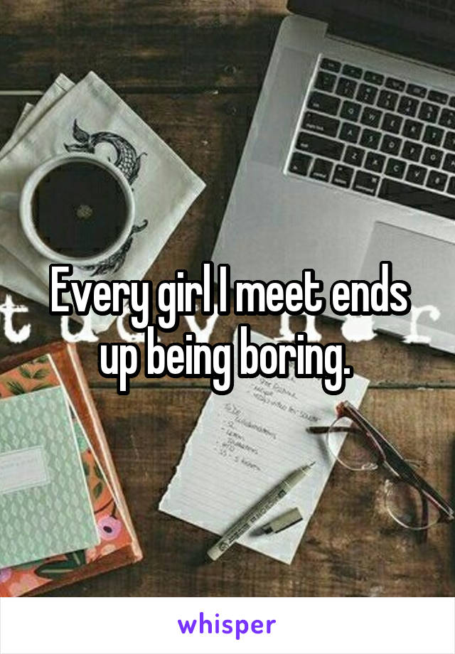Every girl I meet ends up being boring. 