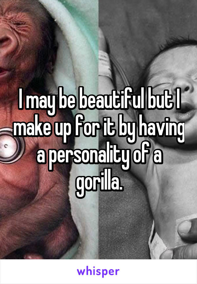 I may be beautiful but I make up for it by having a personality of a gorilla.