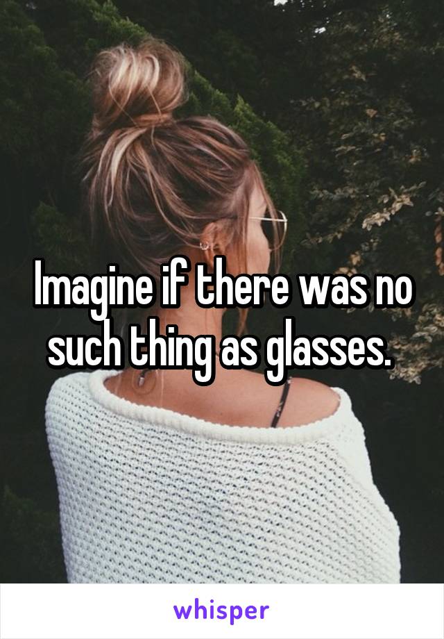 Imagine if there was no such thing as glasses. 