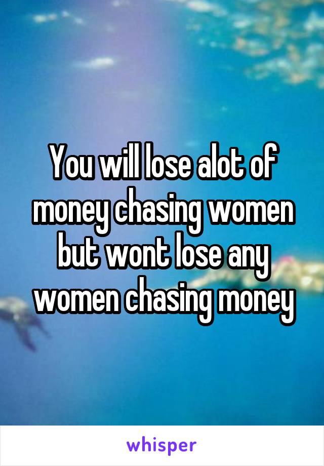 You will lose alot of money chasing women but wont lose any women chasing money