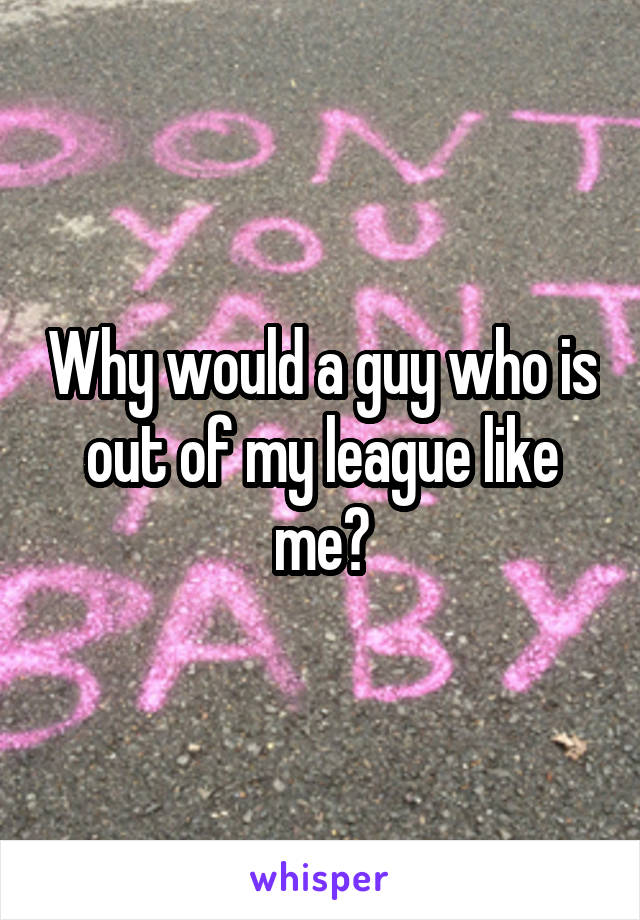 Why would a guy who is out of my league like me?
