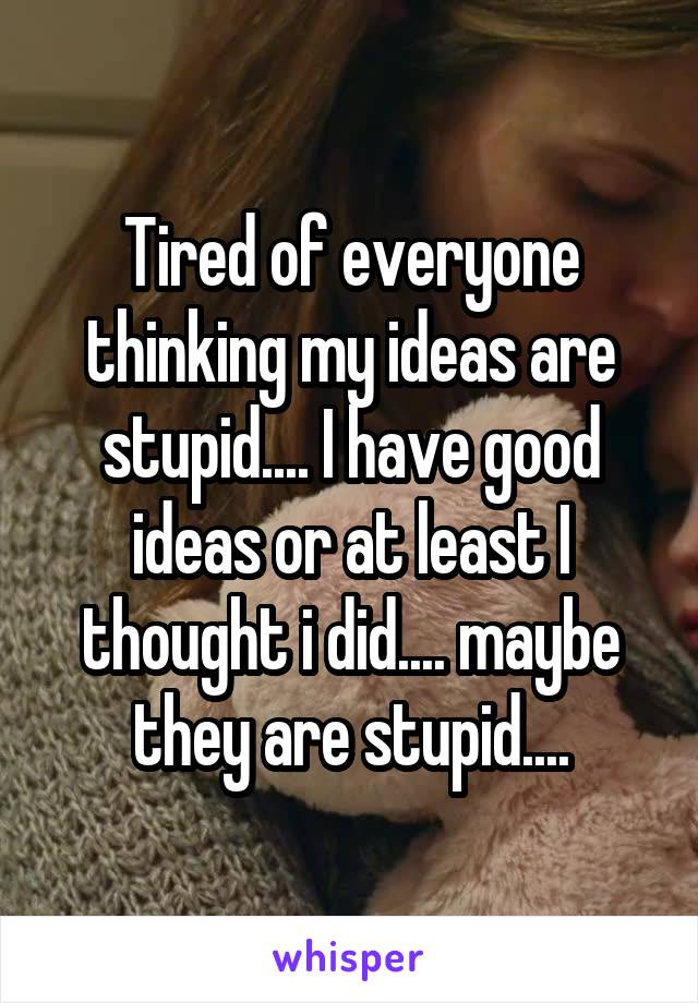 Tired of everyone thinking my ideas are stupid.... I have good ideas or at least I thought i did.... maybe they are stupid....