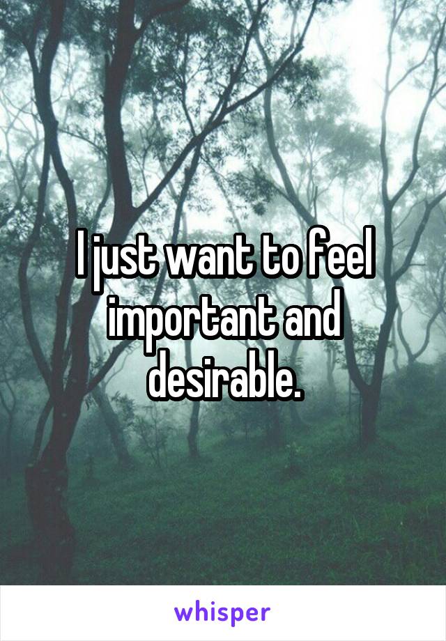 I just want to feel important and desirable.