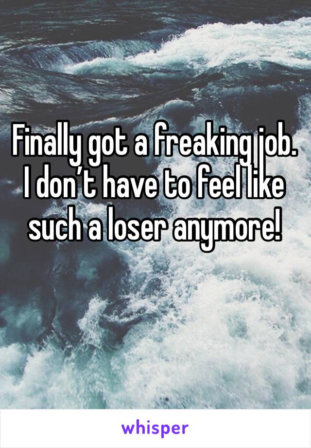 Finally got a freaking job. I don’t have to feel like such a loser anymore! 