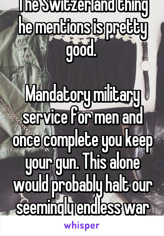 The Switzerland thing he mentions is pretty good. 

Mandatory military service for men and once complete you keep your gun. This alone would probably halt our seemingly endless war footing. 