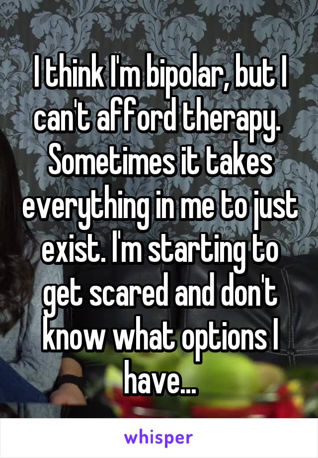 I think I'm bipolar, but I can't afford therapy.  Sometimes it takes everything in me to just exist. I'm starting to get scared and don't know what options I have...