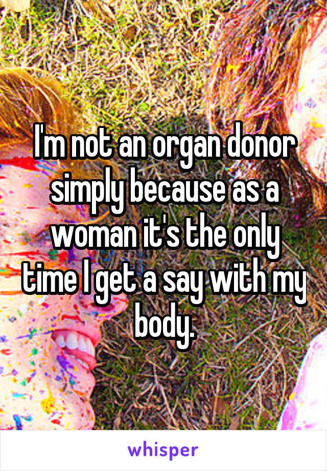 I'm not an organ donor simply because as a woman it's the only time I get a say with my body.