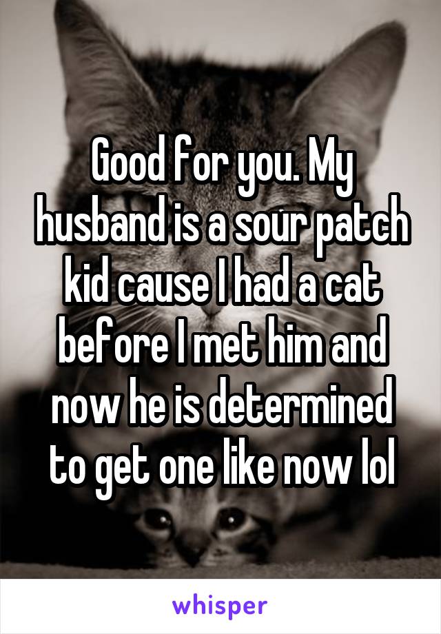 Good for you. My husband is a sour patch kid cause I had a cat before I met him and now he is determined to get one like now lol
