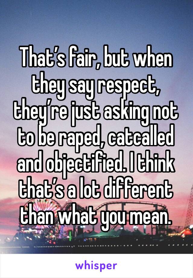 That’s fair, but when they say respect, they’re just asking not to be raped, catcalled and objectified. I think that’s a lot different than what you mean. 