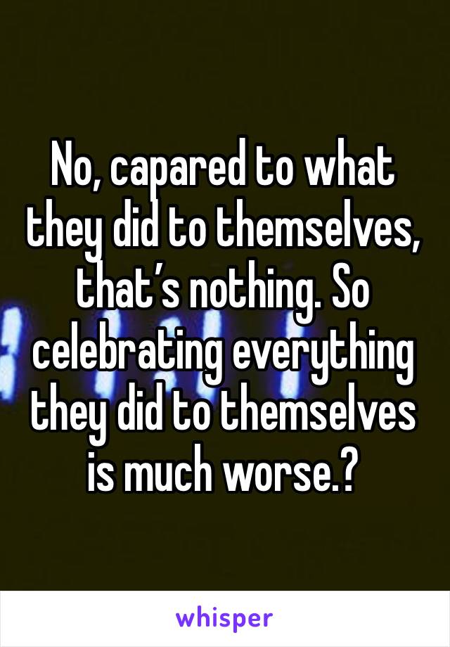 No, capared to what they did to themselves, that’s nothing. So celebrating everything they did to themselves is much worse.?