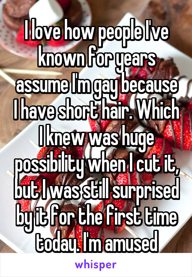I love how people I've known for years assume I'm gay because I have short hair. Which I knew was huge possibility when I cut it, but I was still surprised by it for the first time today. I'm amused