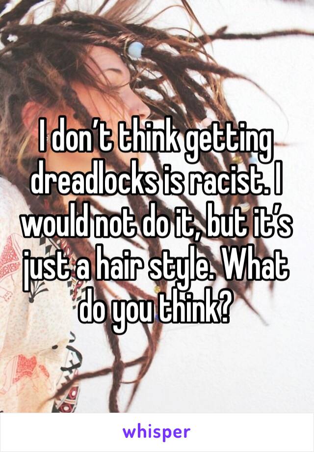 I don’t think getting dreadlocks is racist. I would not do it, but it’s just a hair style. What do you think?
