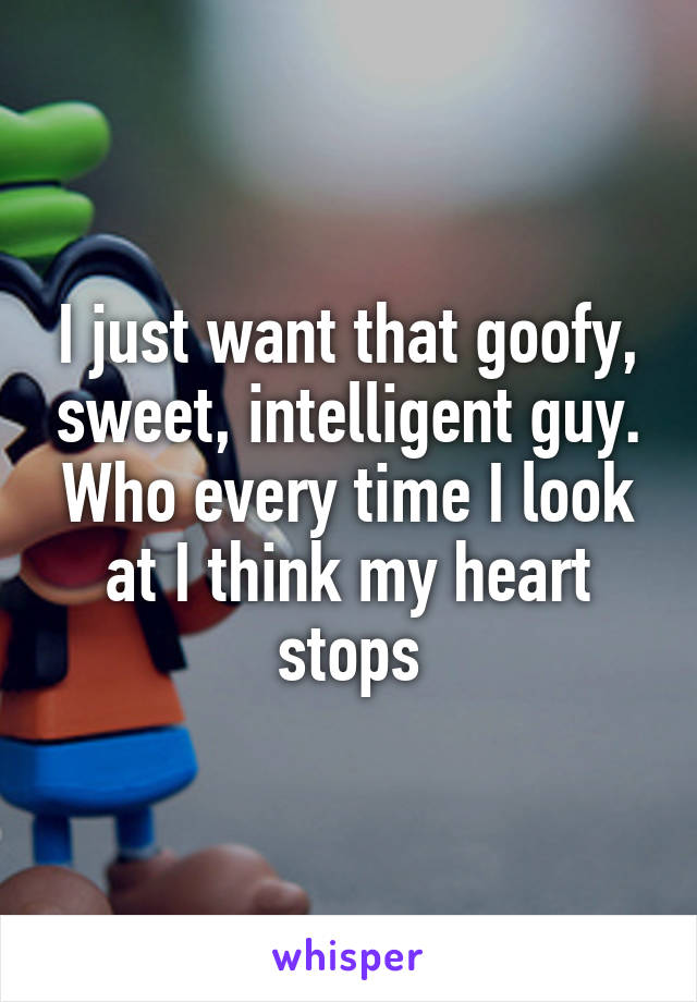 I just want that goofy, sweet, intelligent guy. Who every time I look at I think my heart stops