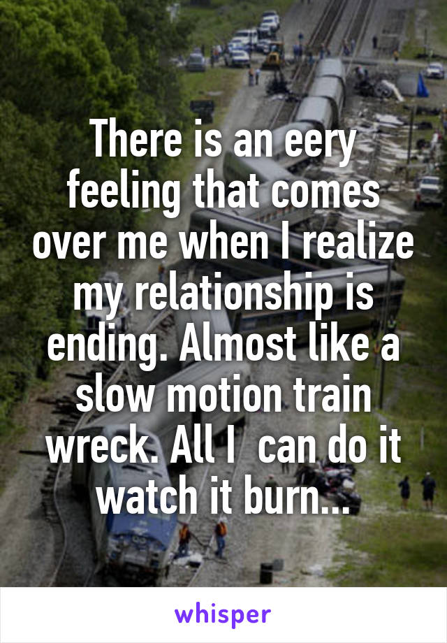 There is an eery feeling that comes over me when I realize my relationship is ending. Almost like a slow motion train wreck. All I  can do it watch it burn...