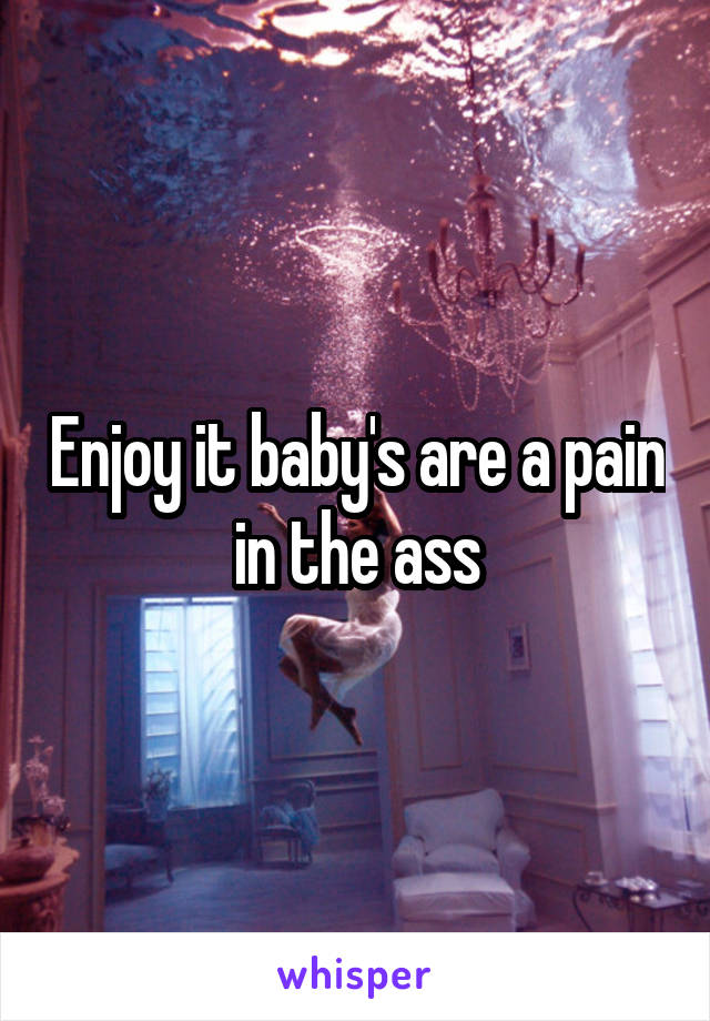Enjoy it baby's are a pain in the ass