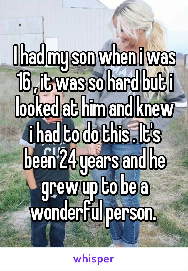 I had my son when i was 16 , it was so hard but i looked at him and knew i had to do this . It's been 24 years and he grew up to be a wonderful person. 