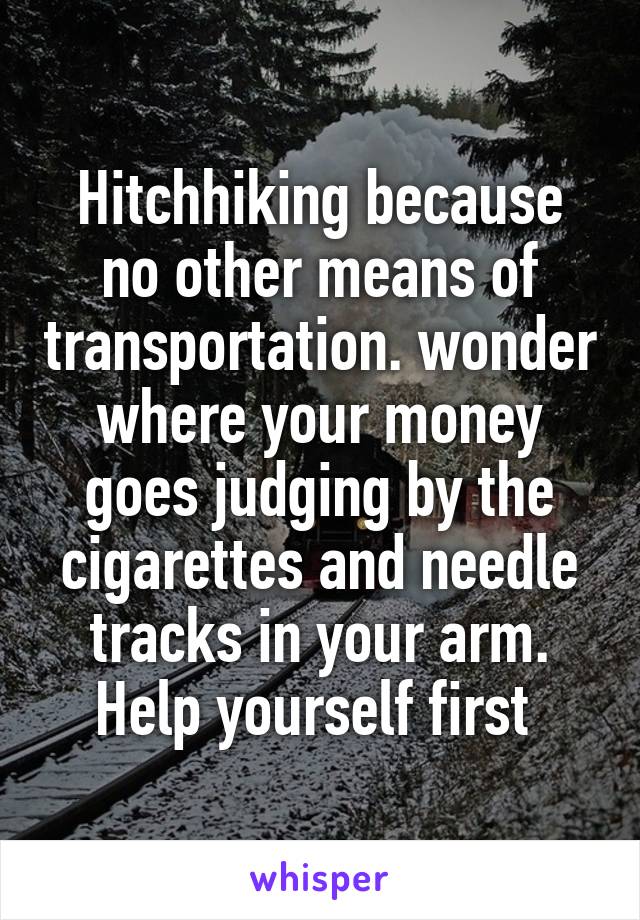 Hitchhiking because no other means of transportation. wonder where your money goes judging by the cigarettes and needle tracks in your arm. Help yourself first 