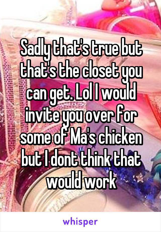 Sadly that's true but that's the closet you can get. Lol I would invite you over for some of Ma's chicken but I dont think that would work