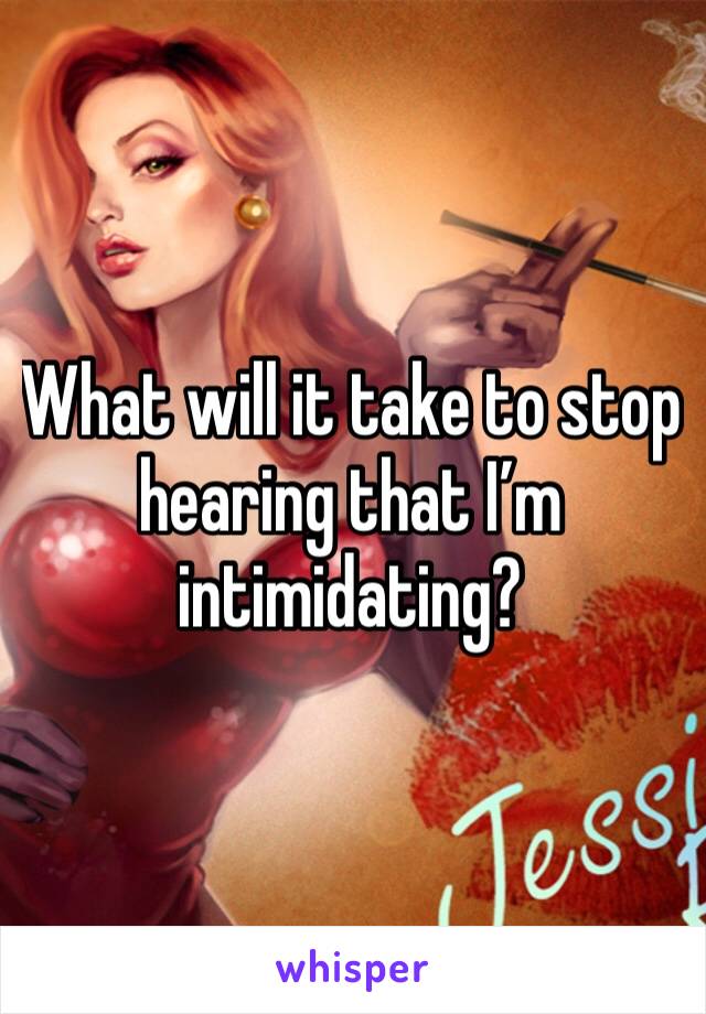 What will it take to stop hearing that I’m intimidating? 