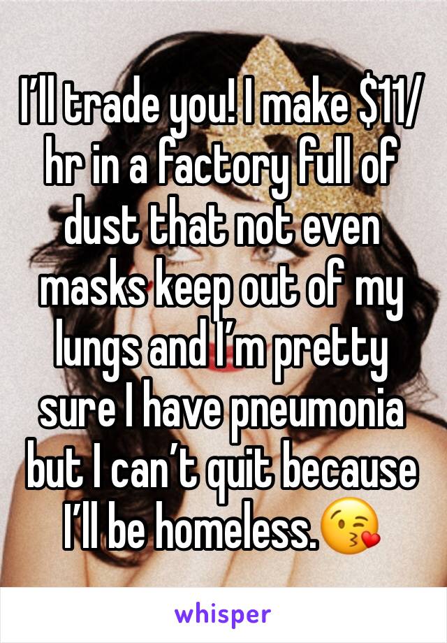 I’ll trade you! I make $11/hr in a factory full of dust that not even masks keep out of my lungs and I’m pretty sure I have pneumonia but I can’t quit because I’ll be homeless.😘