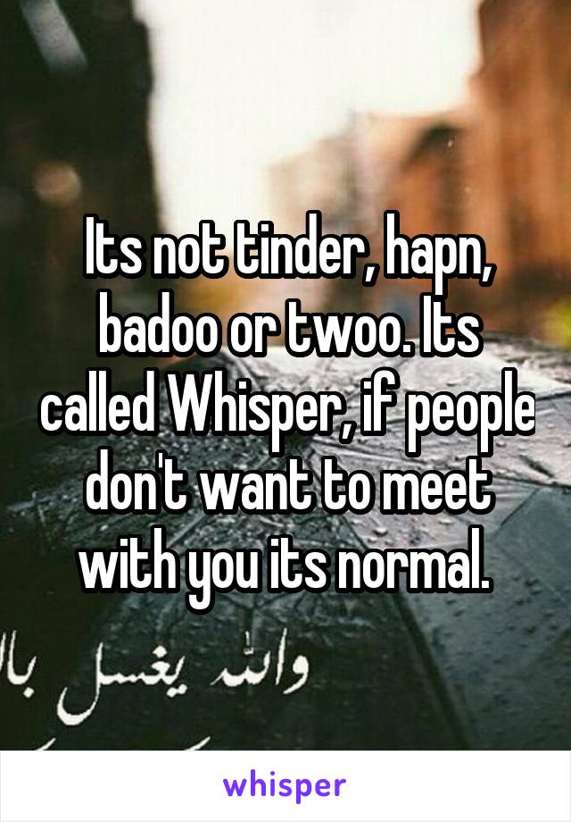 Its not tinder, hapn, badoo or twoo. Its called Whisper, if people don't want to meet with you its normal. 