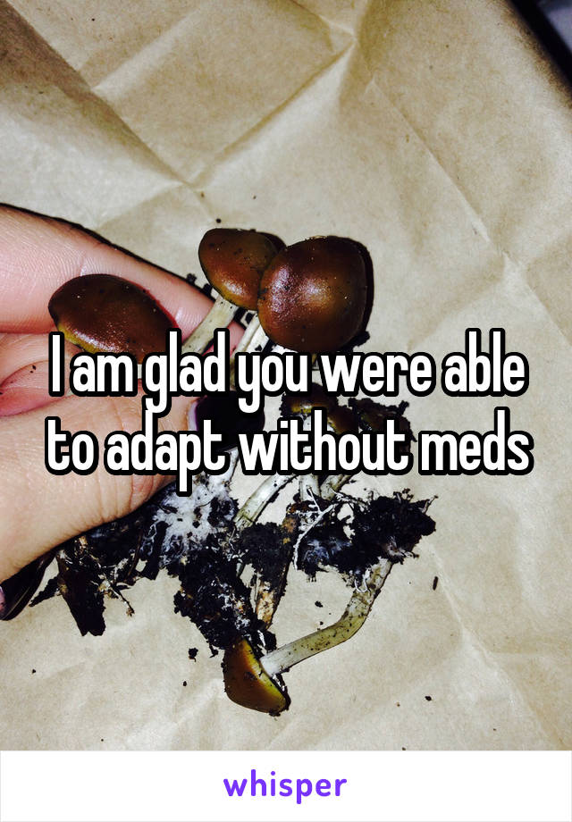 I am glad you were able to adapt without meds