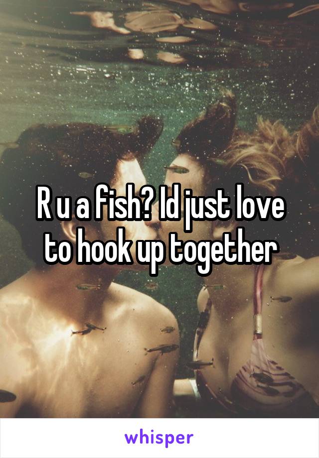 R u a fish? Id just love to hook up together