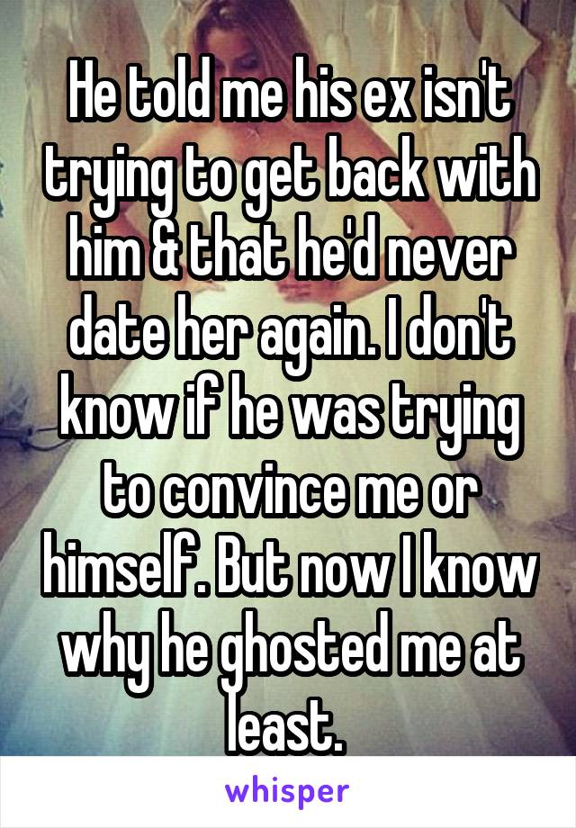 He told me his ex isn't trying to get back with him & that he'd never date her again. I don't know if he was trying to convince me or himself. But now I know why he ghosted me at least. 