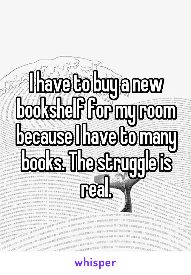 I have to buy a new bookshelf for my room because I have to many books. The struggle is real.