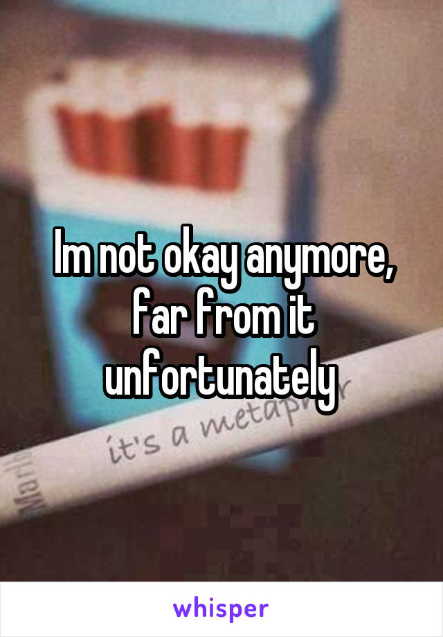 Im not okay anymore, far from it unfortunately 