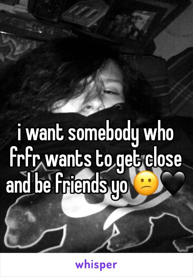 i want somebody who frfr wants to get close and be friends yo 😕🖤