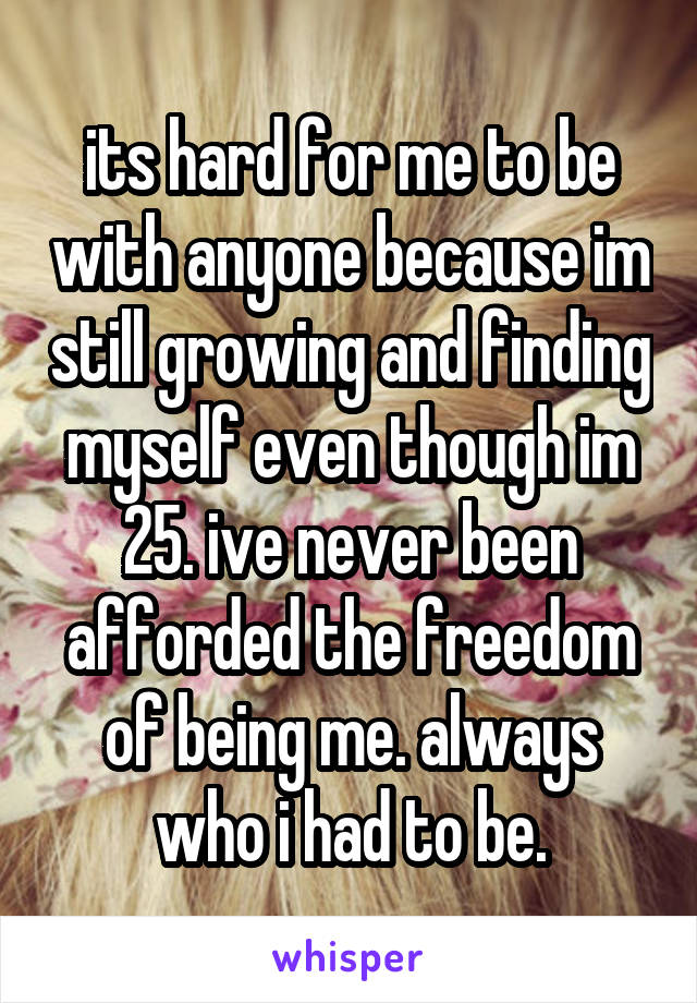its hard for me to be with anyone because im still growing and finding myself even though im 25. ive never been afforded the freedom of being me. always who i had to be.