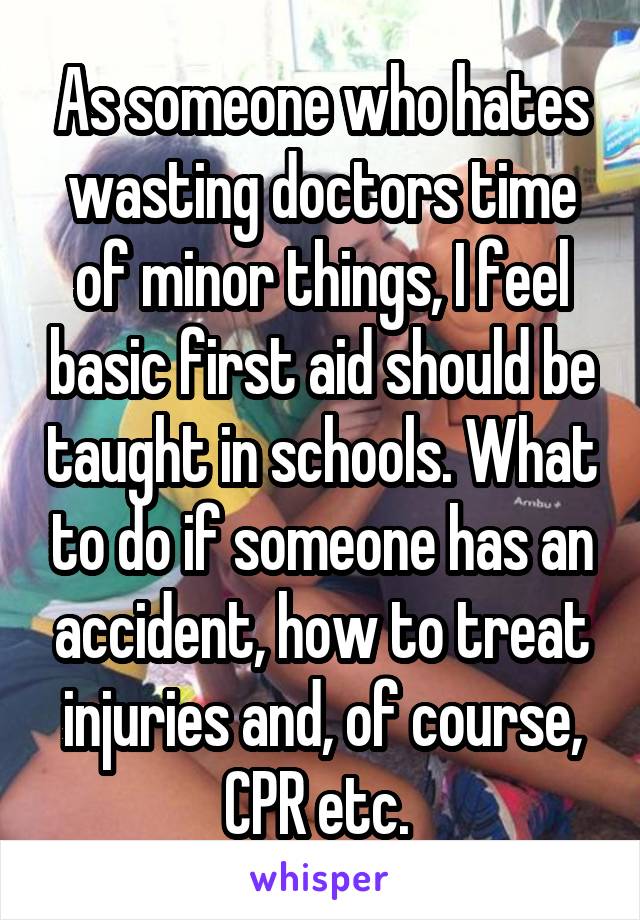 As someone who hates wasting doctors time of minor things, I feel basic first aid should be taught in schools. What to do if someone has an accident, how to treat injuries and, of course, CPR etc. 