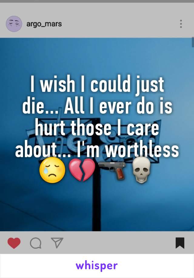 I wish I could just die... All I ever do is hurt those I care about... I'm worthless😢💔🔫💀