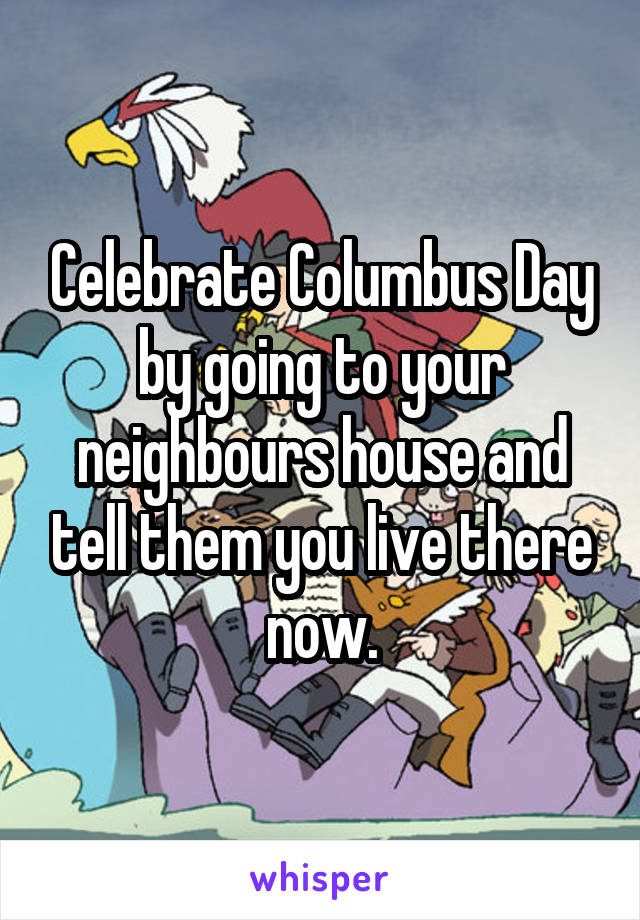 Celebrate Columbus Day by going to your neighbours house and tell them you live there now.